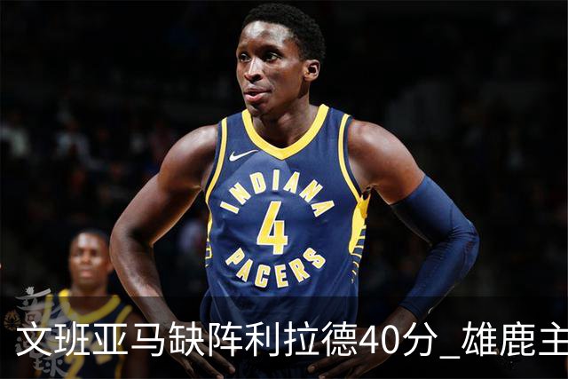 文班亚马缺阵利拉德40分 雄鹿主场战胜马刺